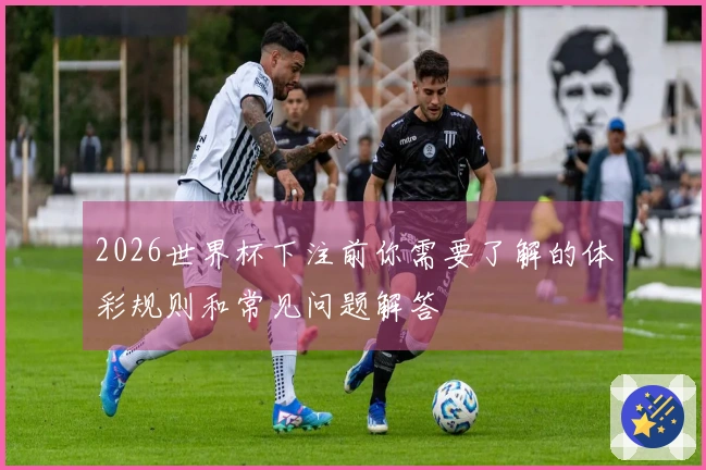 2026世界杯下注前你需要了解的体彩规则和常见问题解答