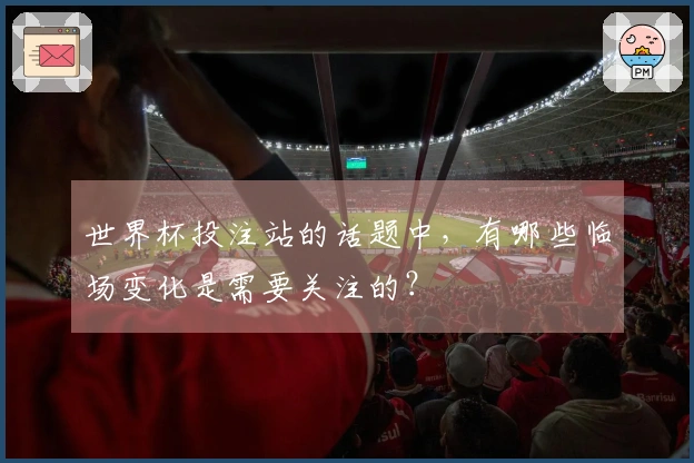 世界杯投注站的话题中，有哪些临场变化是需要关注的？